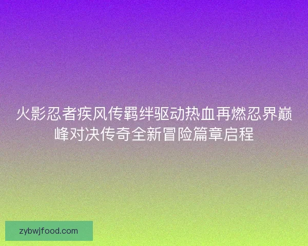 火影忍者疾风传羁绊驱动热血再燃忍界巅峰对决传奇全新冒险篇章启程