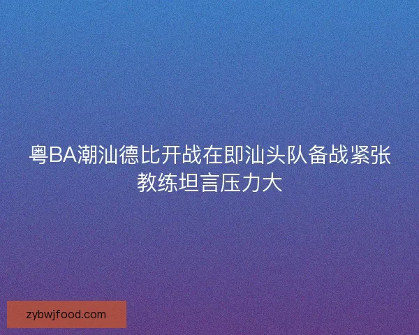 粤BA潮汕德比开战在即汕头队备战紧张教练坦言压力大