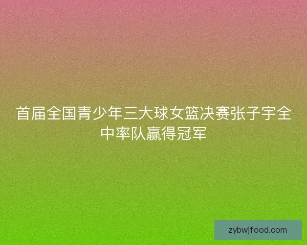 首届全国青少年三大球女篮决赛张子宇全中率队赢得冠军