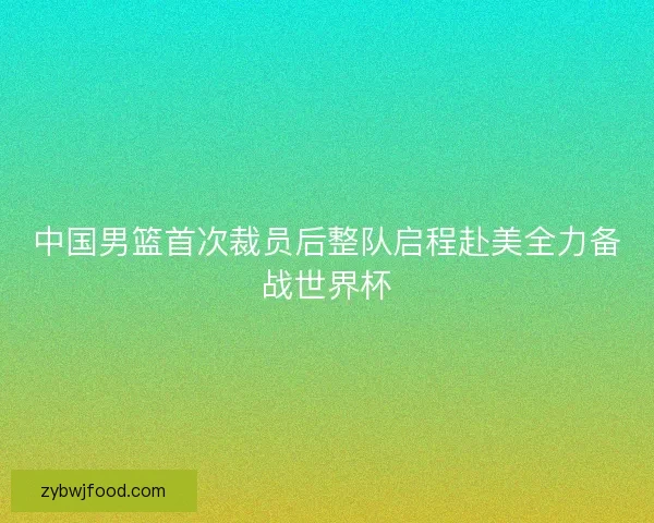 中国男篮首次裁员后整队启程赴美全力备战世界杯
