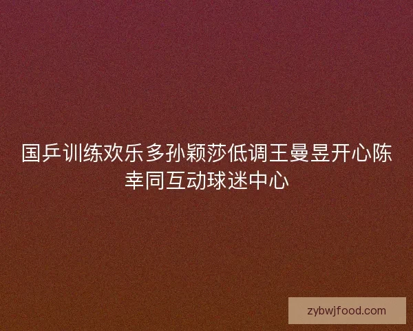国乒训练欢乐多孙颖莎低调王曼昱开心陈幸同互动球迷中心